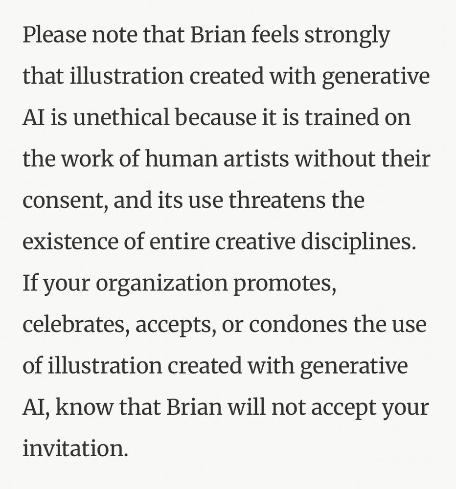 Screenshot:

Please note that Brian feels strongly that illustration created with generative
Al is unethical because it is trained on
the work of human artists without their
consent, and its use threatens the existence of entire creative disciplines.
If your organization promotes, celebrates, accepts, or condones the use of illustration created with generative Al, know that Brian will not accept your invitation.