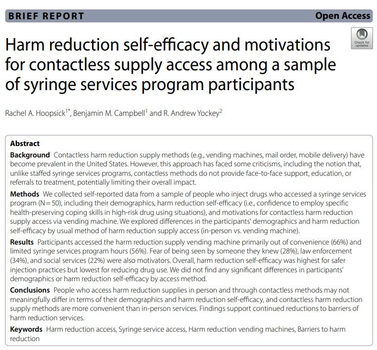 Harm reduction self-efficacy and motivations for contactless supply access among a sample of syringe services program participants

Background Contactless harm reduction supply methods (e.g., vending machines, mail order, mobile delivery) have
become prevalent in the United States. However, this approach has faced some criticisms, including the notion that,
unlike staffed syringe services programs, contactless methods do not provide face-to-face support, education, or
referrals to treatment, potentially limiting their overall impact.
Methods We collected self-reported data from a sample of people who inject drugs who accessed a syringe services
program (N=50), including their demographics, harm reduction self-efficacy (i.e., confidence to employ specific
health-preserving coping skills in high-risk drug using situations), and motivations for contactless harm reduction
supply access via vending machine. We explored differences in the participants' demographics and harm reduction
self-efficacy by usual method of harm reduction supply access (in-person vs. vending machine).
Results Participants accessed the harm reduction supply vending machine primarily out of convenience (66%) and
limited syringe services program hours (56%). Fear of being seen by someone they knew (28%), law enforcement
(34%), and social services (22%) were also motivators. Overall, harm reduction self-efficacy was highest for safer injection practices but lowest for reducing drug use. We did not find any significant differences in participants'
demographics or harm reduction self-efficacy by access method.
Conclusions People who access harm reduction supplies in person and through contactless methods may not meaningfully differ in terms of their demographics and harm reduction self-efficacy, and contactless harm reduction supply methods are more convenient than in-person services. Findings support continued reductions to barriers of harm reduction services.