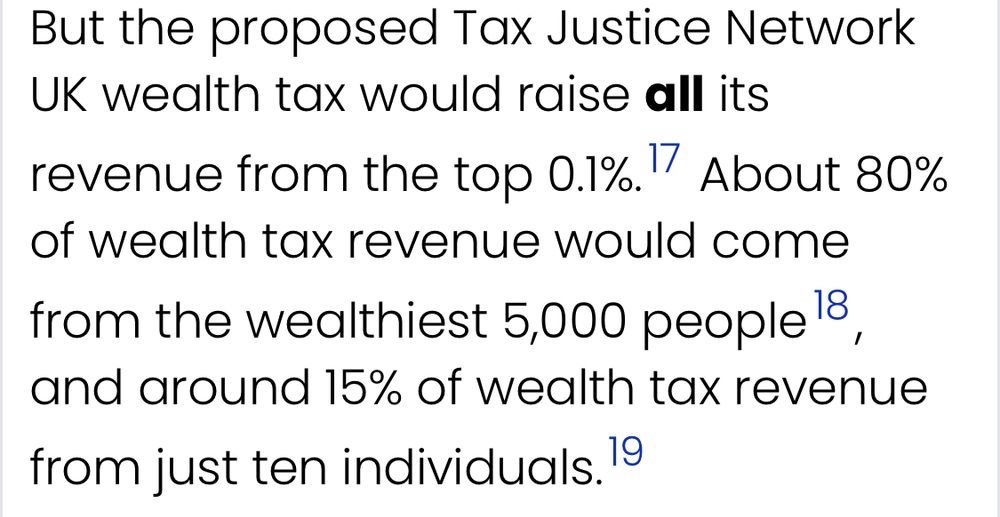 … the proposed Tax Justice Network
UK wealth tax would raise *all* its
revenue from the top 0.1%.

About 80% of wealth tax revenue would come from the wealthiest 5,000 people and around 15% of wealth tax revenue from just ten individuals.