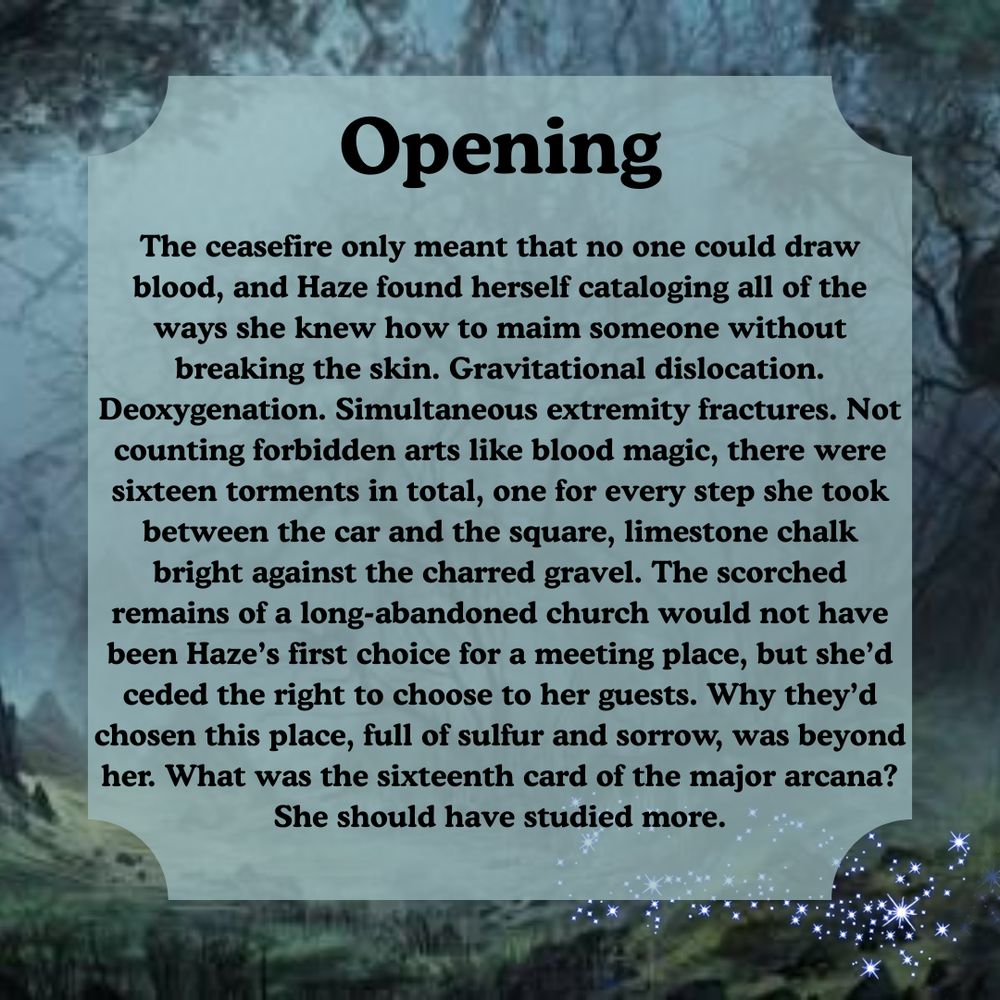 Text on a haunted forest background which reads: "Opening - The ceasefire only meant that no one could draw blood, and Haze found herself cataloging all of the ways she knew how to maim someone without breaking the skin. Gravitational dislocation. Deoxygenation. Simultaneous extremity fractures. Not counting forbidden arts like blood magic, there were sixteen torments in total, one for every step she took between the car and the square, limestone chalk bright against the charred gravel. The scorched remains of a long-abandoned church would not have been Haze’s first choice for a meeting place, but she’d ceded the right to choose to her guests. Why they’d chosen this place, full of sulfur and sorrow, was beyond her. What was the sixteenth card of the major arcana? She should have studied more."