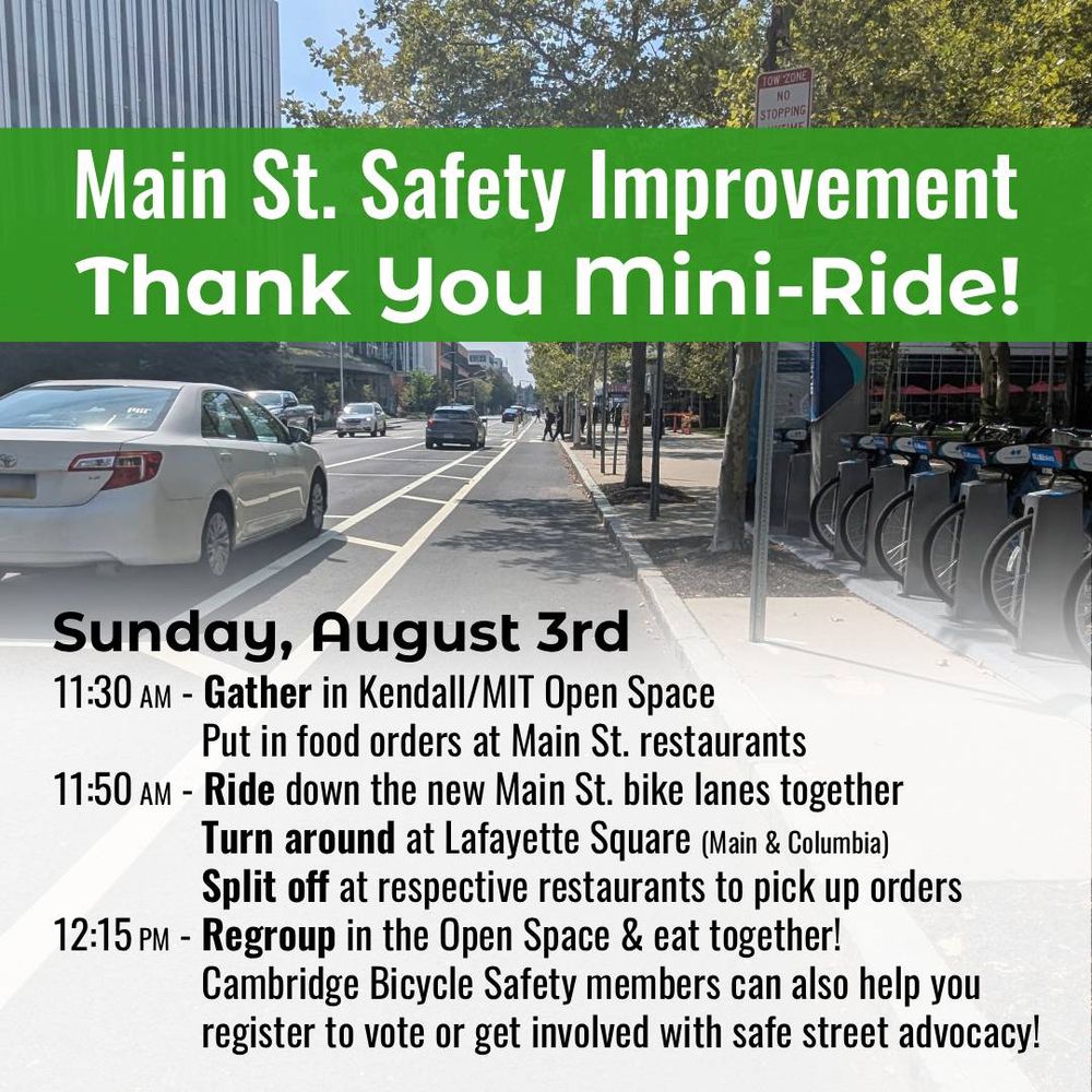 Main Street Safety Improvement Thank You Mini-Ride.

Sunday, August Third.
11:30 A M,
Gather in Kendall MIT Open Space.
Put in food orders at Main Street restaurants.
11:50 A M,
Ride down the new Main Street bike lanes together.
Turn around at Lafayette Square (Main & Columbia).
Split off at respective restaurants to pick up orders.
12:15 P M,
Regroup in the Open Space & eat together!
Cambridge Bicycle Safety members can also help you register to vote or get involved with safe street advocacy!