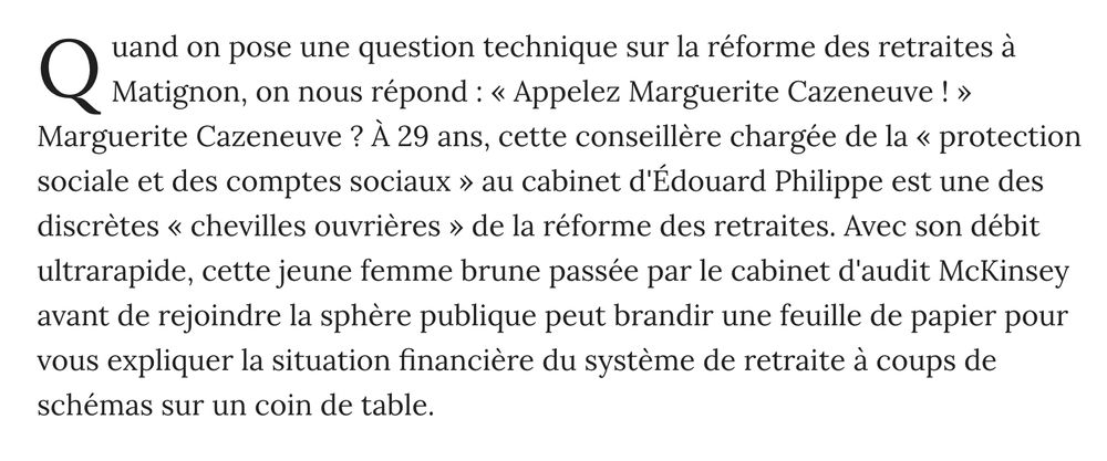 Quand on pose une question technique sur la réforme des retraites à Matignon, on nous répond : « Appelez Marguerite Cazeneuve ! » Marguerite Cazeneuve ? À 29 ans, cette conseillère chargée de la « protection sociale et des comptes sociaux » au cabinet d'Édouard Philippe est une des discrètes « chevilles ouvrières » de la réforme des retraites. Avec son débit ultrarapide, cette jeune femme brune passée par le cabinet d'audit McKinsey avant de rejoindre la sphère publique peut brandir une feuille de papier pour vous expliquer la situation financière du système de retraite à coups de schémas sur un coin de table.   ( article du Point, le 9/12/2019)