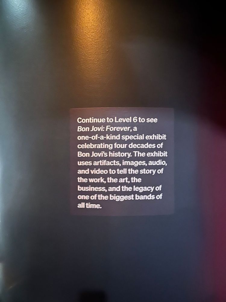 Continue to Level 6 to see Bon Jovi: Forever, a one-of-a-kind special exhibit celebrating four decades of Bon Jovis history. The exhibit uses artifacts, images, audio, and video to tell the story of the work, the art, the business, and the legacy of one of the biggest bands of all time.