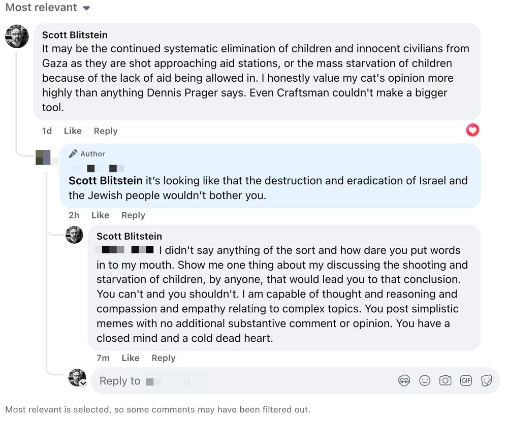 A series of Facebook comments I exchanged - text as follows:

It may be the continued systematic elimination of children and innocent civilians from Gaza as they are shot approaching aid stations, or the mass starvation of children because of the lack of aid being allowed in. I honestly value my cat's opinion more highly than anything Dennis Prager says. Even Craftsman couldn't make a bigger tool.

it's looking like that the destruction and eradication of Israel and the Jewish people wouldn't bother you. 

I didn't say anything of the sort and how dare you put words in to my mouth. Show me one thing about my discussing the shooting and starvation of children, by anyone, that would lead you to that conclusion. You can't and you shouldn't. I am capable of thought and reasoning and compassion and empathy relating to complex topics. You post simplistic memes with no additional substantive comment or opinion. You have a closed mind and a cold dead heart.