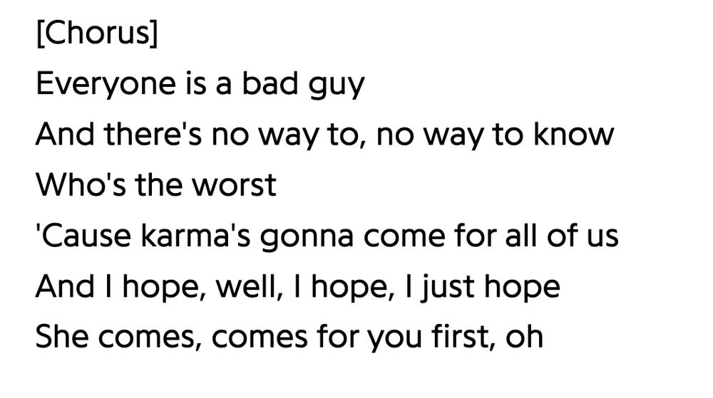 [Chorus]
Everyone is a bad guy
And there's no way to, no way to know
Who's the worst
'Cause karma's gonna come for all of us
And I hope, well, I hope, I just hope She comes, comes for you first, oh
