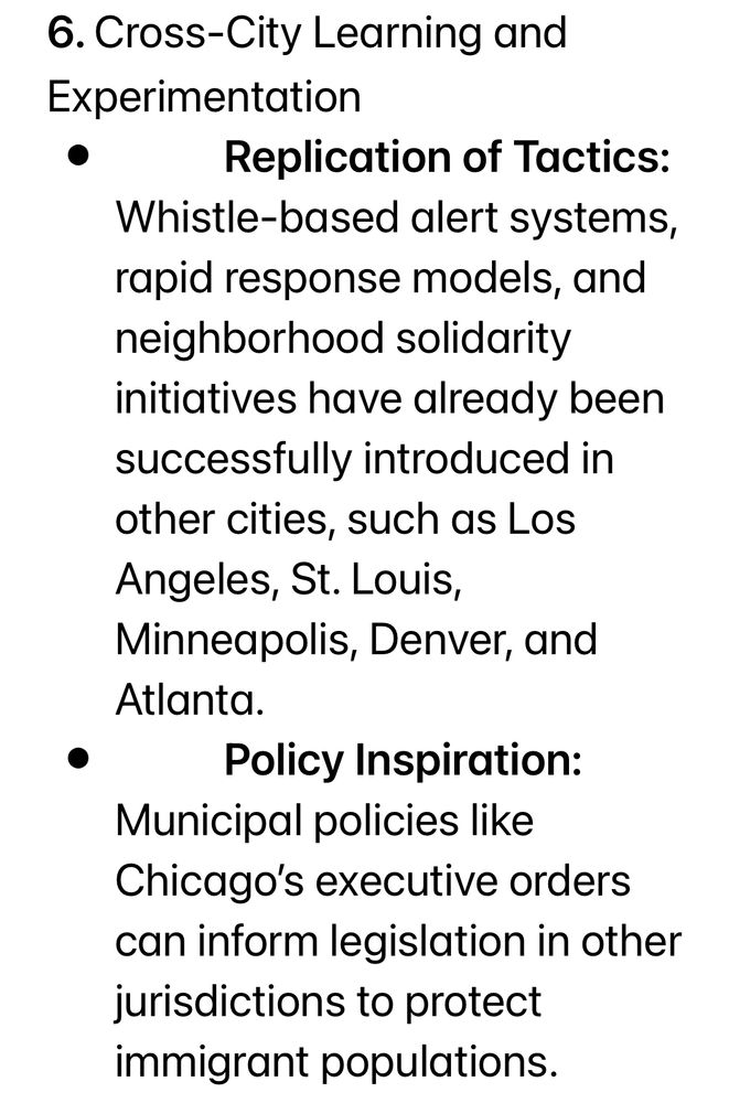 6. Cross-City Learning and
Experimentation
Replication of Tactics:
Whistle-based alert systems, rapid response models, and neighborhood solidarity initiatives have already been successfully introduced in other cities, such as Los Angeles, St. Louis, Minneapolis, Denver, and Atlanta.
Policy Inspiration:
Municipal policies like
Chicago's executive orders can inform legislation in other jurisdictions to protect immigrant populations.