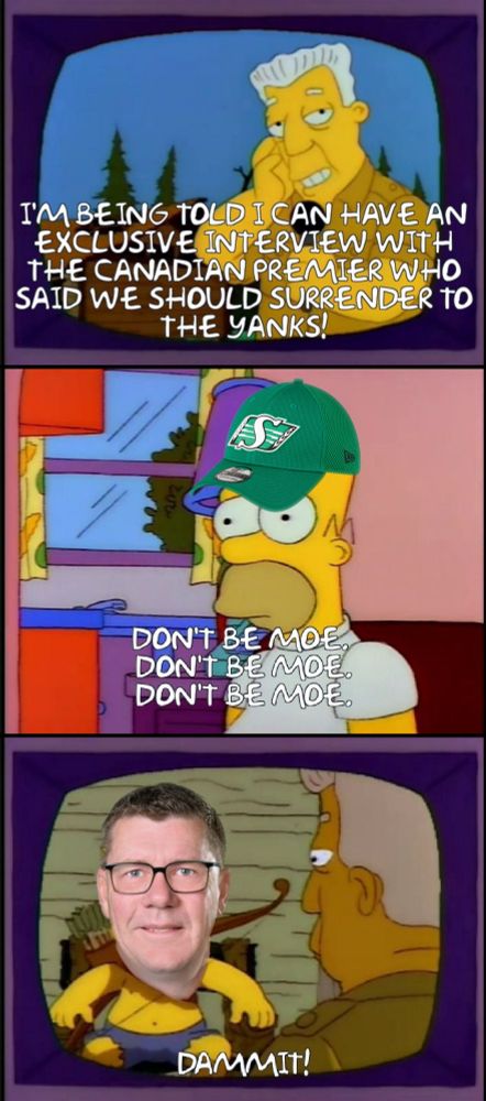The simpsons meme, three panels, first panel: Kent Brockman saying, "I am being told that I have an exclusive interview with the canadian premier who said we should surrender to the yanks."

Second panel homer simpson, wearing a saskatchewan, rough rider's hat thinking to himself, "Don't be Moe, Don't be Moe, Don't be Mo." 

Third panel: It's Moe. Homer yelling, "dammit!" Off-screen.