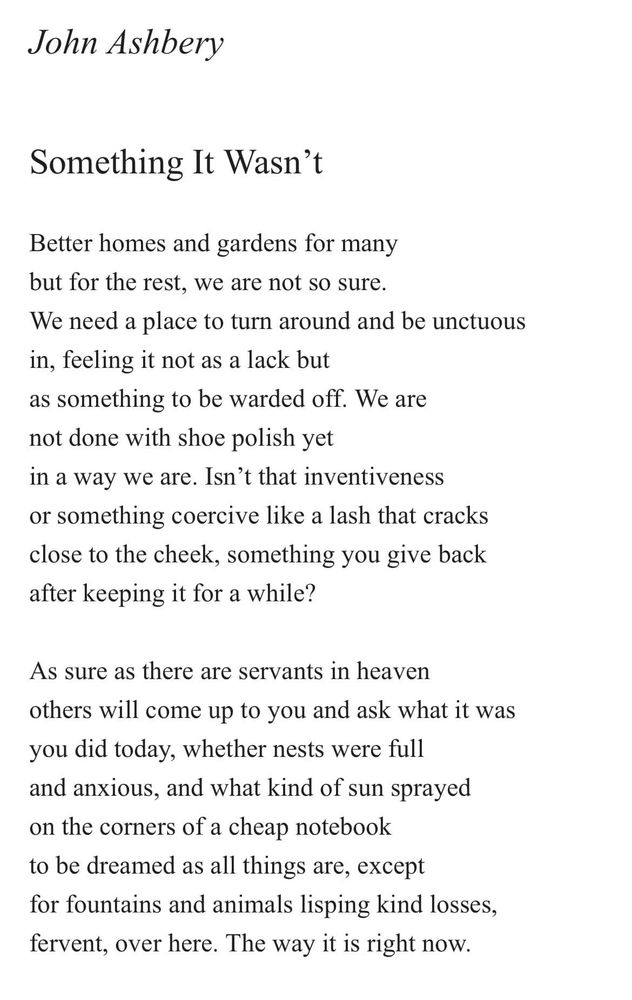 John Ashbery
Something It Wasn't
Better homes and gardens for many but for the rest, we are not so sure.
We need a place to turn around and be unctuous in, feeling it not as a lack but as something to be warded off. We are not done with shoe polish yet
in a way we are. Isn't that inventiveness or something coercive like a lash that cracks close to the cheek, something you give back after keeping it for a while?
As sure as there are servants in heaven others will come up to you and ask what it was you did today, whether nests were full and anxious, and what kind of sun sprayed on the corners of a cheap notebook to be dreamed as all things are, except for fountains and animals lisping kind losses, fervent, over here. The way it is right now.