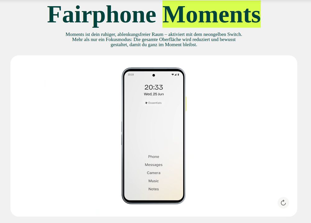 Werbefoto:

Erlebe
Fairphone Moments
Moments ist dein ruhiger, ablenkungsfreier Raum – aktiviert mit dem neongelben Switch. Mehr als nur ein Fokusmodus: Die gesamte Oberfläche wird reduziert und bewusst gestaltet, damit du ganz im Moment bleibst.