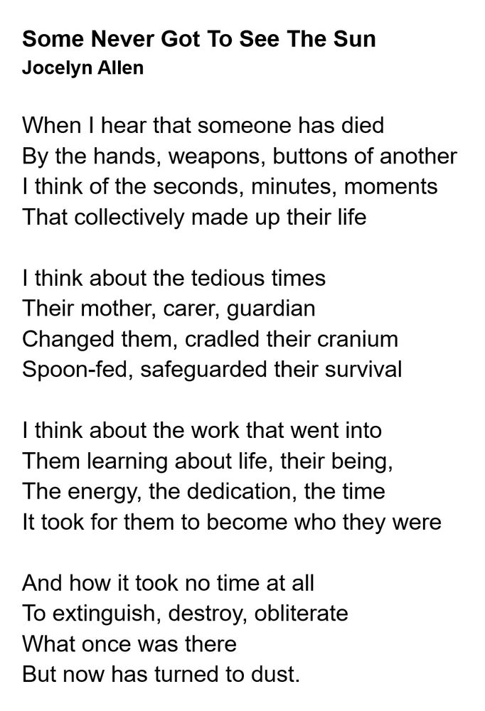 When I hear that someone has died
By the hands, weapons, buttons of another
I think of the seconds, minutes, moments
That collectively made up their life

I think about the tedious times
Their mother, carer, guardian
Changed them, cradled their cranium
Spoon-fed, safeguarded their survival

I think about the work that went into
Them learning about life, their being,
The energy, the dedication, the time
It took for them to become who they were

And how it took no time at all
To extinguish, destroy, obliterate
What once was there
But now has turned to dust.
