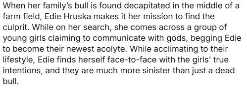 When her family’s bull is found decapitated in the middle of a farm field, Edie Hruska makes it her mission to find the culprit. While on her search, she comes across a group of young girls claiming to communicate with gods, begging Edie to become their newest acolyte. While acclimating to their lifestyle, Edie finds herself face-to-face with the girls’ true intentions, and they are much more sinister than just a dead bull. 