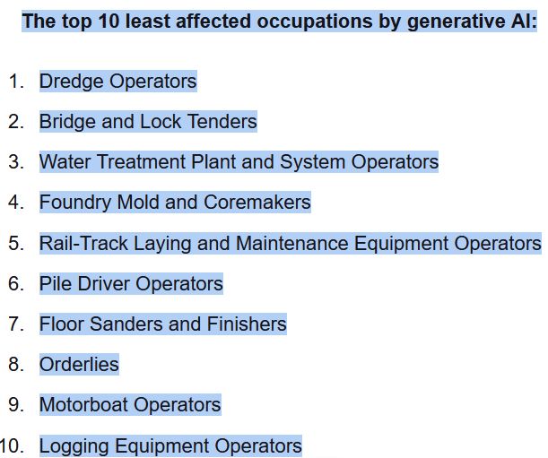 The top 10 least affected occupations by generative AI:

    Dredge Operators
    Bridge and Lock Tenders
    Water Treatment Plant and System Operators
    Foundry Mold and Coremakers
    Rail-Track Laying and Maintenance Equipment Operators
    Pile Driver Operators
    Floor Sanders and Finishers
    Orderlies
    Motorboat Operators
    Logging Equipment Operators
