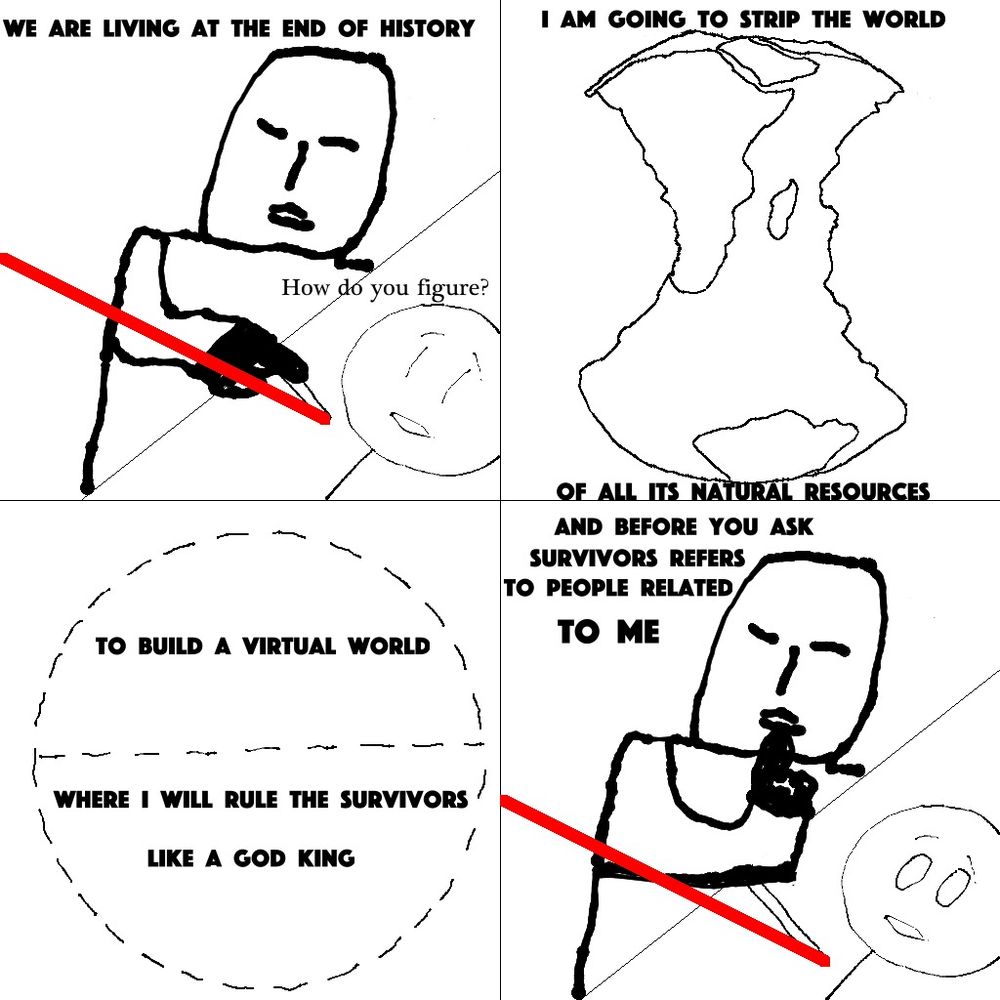 A James Bond esque villain explains his evil plan to a stick figure strapped to a laser death table, but it's just real life. He explains he's going to extract the world of all its resources only to build a meaningless virtual world where he plans to rule the survivors. And the only survivors will be his relatives. 