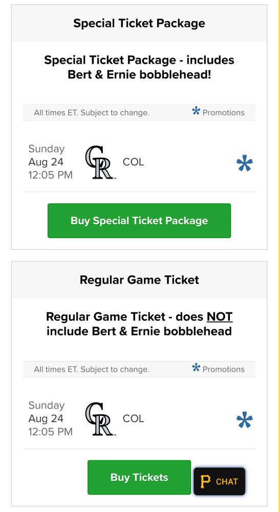 Two links for the August 24th game between the Rockies and the Pirates. One ticket includes a Bert & Ernie Sesame Street bobblehead. The other ticket does not include the bobblehead. So if you want the bobblehead you have to buy the special bobblehead ticket 