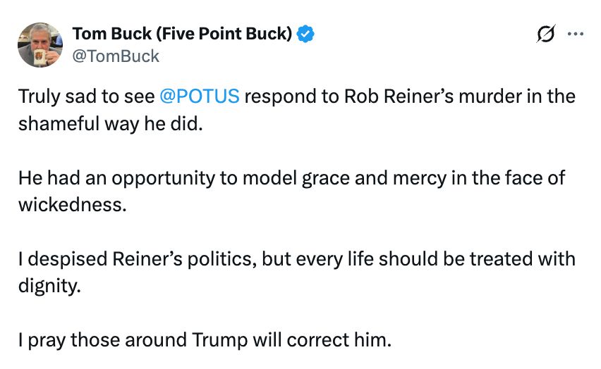 Pastor Tom Buck: Truly sad to see 
@POTUS
 respond to Rob Reiner’s murder in the shameful way he did.

He had an opportunity to model grace and mercy in the face of wickedness.

I despised Reiner’s politics, but every life should be treated with dignity.

I pray those around Trump will correct him.