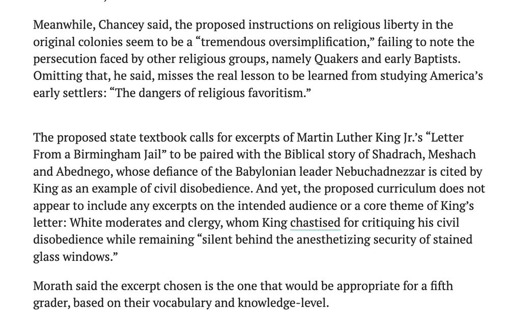 Meanwhile, Chancey said, the proposed instructions on religious liberty in the original colonies seem to be a “tremendous oversimplification,” failing to note the persecution faced by other religious groups, namely Quakers and early Baptists. Omitting that, he said, misses the real lesson to be learned from studying America’s early settlers: “The dangers of religious favoritism.”

The proposed state textbook calls for excerpts of Martin Luther King Jr.’s “Letter From a Birmingham Jail” to be paired with the Biblical story of Shadrach, Meshach and Abednego, whose defiance of the Babylonian leader Nebuchadnezzar is cited by King as an example of civil disobedience. And yet, the proposed curriculum does not appear to include any excerpts on the intended audience or a core theme of King’s letter: White moderates and clergy, whom King chastised for critiquing his civil disobedience while remaining “silent behind the anesthetizing security of stained glass windows.”

Morath said the excerpt chosen is the one that would be appropriate for a fifth grader, based on their vocabulary and knowledge-level.