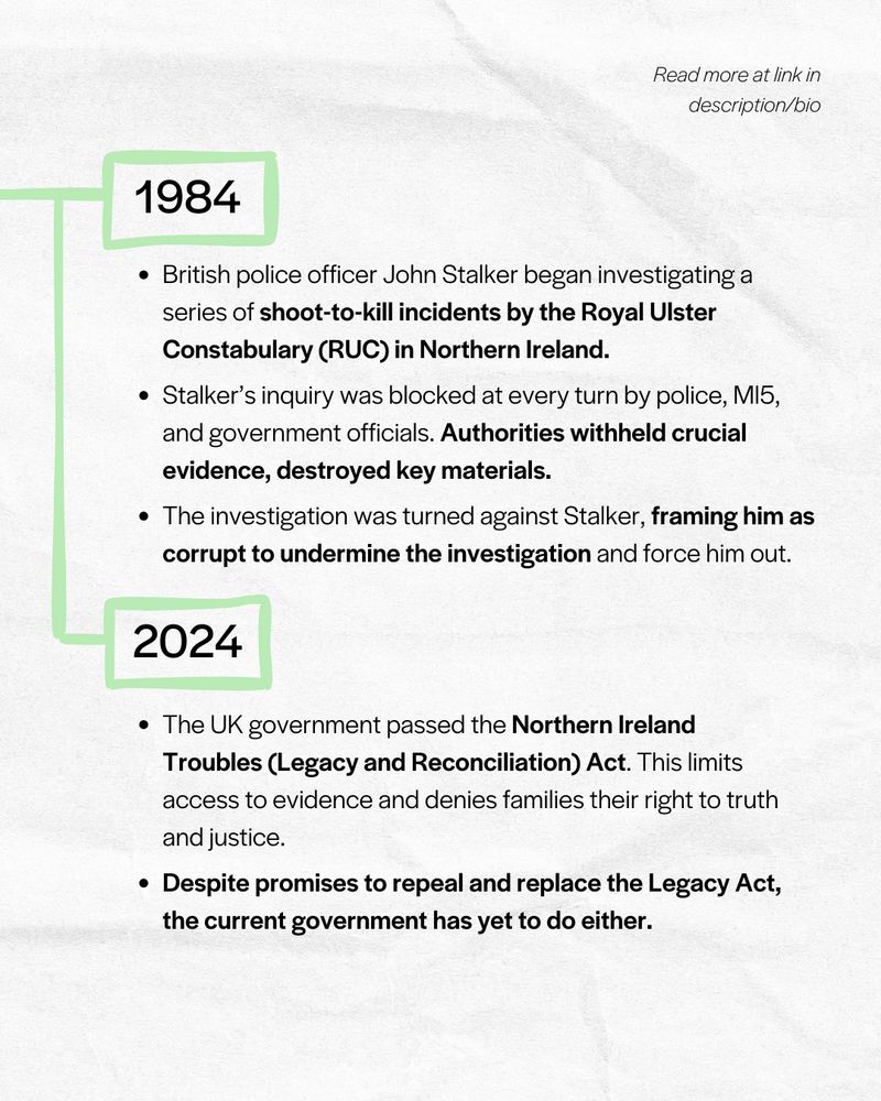 A timeline with two years: 1984 and 2024. Under 1984, it lists the details of John Stalker's investigation into three shoot-to-kill incidents by the Royal Ulster Constabulary (RUC). It describes that the investigation was blocked and Stalker was pushed out. Under 2024, it marks the passing of the Northern Ireland Troubles (Legacy and Reconciliation) Act which reinforced the difficulty of accessing justice. It also states that, despite promises to repeal and replace the Legacy Act, the current government has yet to do either. 