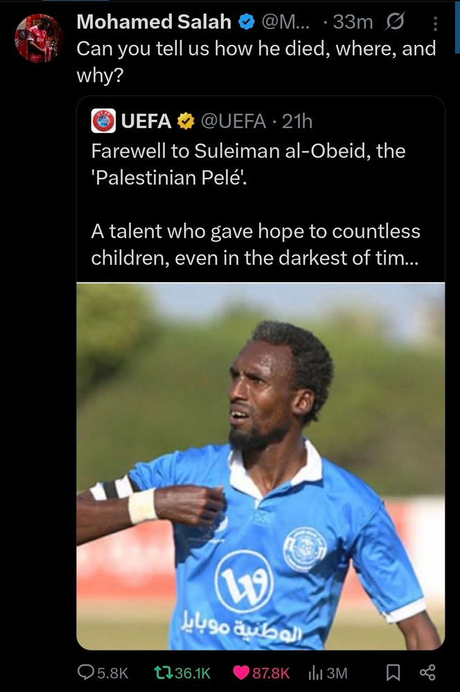 Mo Salah
Can you tell us how he died, and and why? 

UEFA
Farewell to Suleiman al-Obeid, the 'Palestinian Pelé'. 

A talent who gave hope to countless children, even in the darkest of times.
(PHOTO OF SULEIMAN)