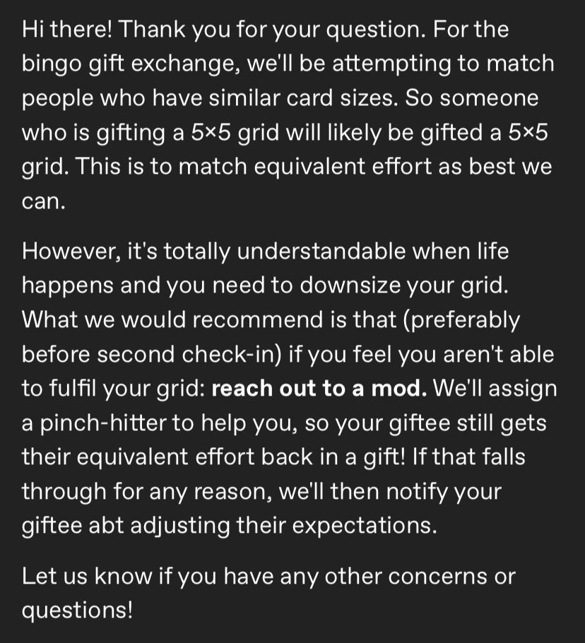 Transcript: Hi there! Thank you for your question. For the bingo gift exchange, we'll be attempting to match people who have similar card sizes. So someone who is gifting a 5x5 grid will likely be gifted a 5x5 grid. This is to match equivalent effort as best we can.

However, it's totally understandable when life happens and you need to downsize your grid. What we would recommend is that (preferably before second check-in) if you feel you aren't able to fulfil your grid: reach out to a mod. We'll assign a pinch-hitter to help you, so your giftee still gets their equivalent effort back in a gift! If that falls through for any reason, we'll then notify your giftee abt adjusting their expectations. 

Let us know if you have any other concerns or questions! 