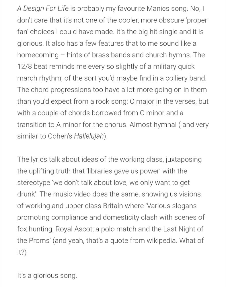 A screenshot from the blog, so it's all text. Click the link in the OP for the full thing.

A Design For Life is probably my favourite Manics song. No, I don’t care that it’s not one of the cooler, more obscure ‘proper fan’ choices I could have made. It’s the big hit single and it is glorious. It also has a few features that to me sound like a homecoming – hints of brass bands and church hymns. The 12/8 beat reminds me every so slightly of a military quick march rhythm, of the sort you’d maybe find in a colliery band. The chord progressions too have a lot more going on in them than you’d expect from a rock song: C major in the verses, but with a couple of chords borrowed from C minor and a transition to A minor for the chorus. Almost hymnal ( and very similar to Cohen’s Hallelujah).