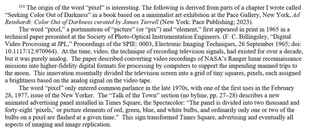 Footnote 114: The origin of the word "pixel" is interesting. The following is derived from parts of a chapter I wrote called "Seeking Color Out of Darkness" in a book based on a minimalist art exhibition at the Pace Gallery, New York, "Ad	Reinhardt: Color Out of Darkness curated by James Turrell" (New York: Pace Publishing; 2023). 
	The word "pixel," a portmanteau of "picture" (or "pix") and "element," first appeared in print in 1965 in a technical paper presented at the Society of Photo-Optical Instrumentation Engineers. (F. C. Billingsley, "Digital Video Processing at JPL," Proceedings of the SPIE: 0003, Electronic Imaging Techniques, 26 September 1965; doi: 10.1117/12.970964). At the time, video, the technique of recording television signals, had existed for over a decade, but it was purely analog. The paper described converting video recordings of NASA's Ranger lunar reconnaissance missions into higher-fidelity digital formats for processing by computers to support the impending manned trips to the moon. This innovation essentially divided the television screen into a grid of tiny squares, pixels, each assigned a brightness based on the analog signal on the video tape.
	The word "pixel" only entered common parlance in the late 1970s, with one of the first uses in the February 28, 1977, issue of the New Yorker. The "Talk of the Town" section (no byline, pp. 27-28) describes a new animated advertising panel installed in Times Square, the Spectacolor: "The panel is divided into two thousand and forty-eight 'pixels,' or picture elements of red, green, blue, and white bulbs, and ordinarily only one or two of the bulbs on a pixel are flashed at a given time." This sign transformed Times Square, advertising and eventually all aspects of imaging and image replication.