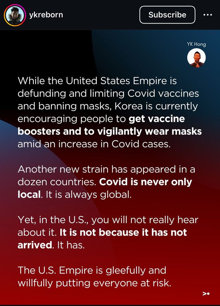 From an Instagram post, part 1: While the US Empire is defunding and limiting vaccines and banning masks, Korea is encouraging people to get vaccine boosters and vigilantly wear masks amid an increase in COVID cases. another new strain has appeared in a dozen countries. Covid is never only local. It is always global. Yet, in the US you will not hear about it. It is not because it has not arrived. it has. The US Empire is gleefully and willfully putting everyone at risk. 