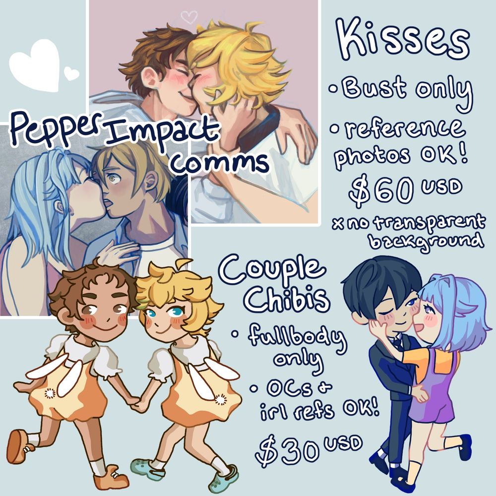 valentine's day couple's commission sheet: 

two examples of kiss art; 60 USD. Bust only. Reference photos, including irl photos, ok! No transparent background. 

Two examples of couple chibis; 30 USD. Fullbody only. Both OCs and irl reference picture ok!
