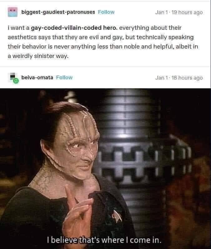 Tumbler user biggest-gaudiest-patronuses: "I want a gay-coded-villain-coded hero. everything about their aesthetics says they arr evil and gay, but technically speaking their behavior is never anything less than noble and helpful, albeit in a weirdly sinister way"

Tumblr user belva-omata follows up with a screenshot of Garak from Deep Space Nine saying "I believe that's where I come in." 