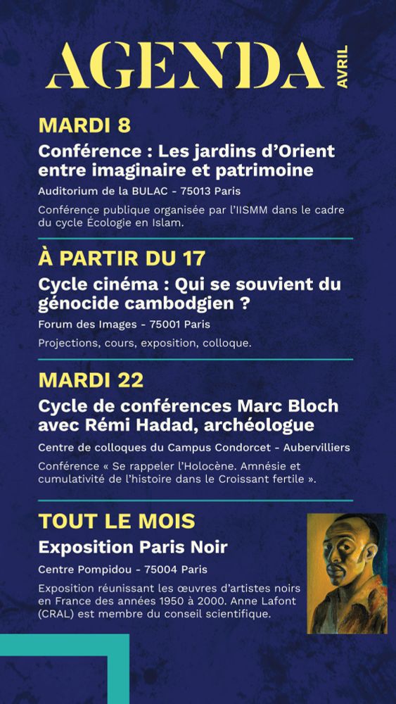 mardi 8
Conférence : Les jardins d’Orient entre imaginaire et patrimoine
Auditorium de la BULAC - 75013 Paris
Conférence publique organisée par l’IISMM dans le cadre du cycle Écologie en Islam.
_____________________________ à partir du 17
Cycle cinéma : Qui se souvient du génocide cambodgien ?
Forum des Images - 75001 Paris
Projections, cours, exposition, colloque.
_____________________________
mardi 22 
Cycle de conférences Marc Bloch avec Rémi Hadad, archéologue
Centre de colloques du Campus Condorcet - Aubervilliers
Conférence « Se rappeler l’Holocène. Amnésie et cumulativité de l’histoire dans le Croissant fertile ».
_____________________________
tout le mois 
Exposition Paris Noir
Centre Pompidou - 75004 Paris
Exposition réunissant les œuvres d’artistes noirs en France des années 1950 à 2000. Anne Lafont (CRAL) est membre du conseil scientifique.
