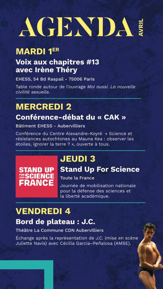 mardi 1er
Voix aux chapitres #13
avec Irène Théry
EHESS, 54 Bd Raspail - 75006 Paris
Table ronde autour de l’ouvrage Moi aussi. La nouvelle civilité sexuelle.
____________________________
mercredi 2
Conférence-débat du « CAK »
Bâtiment EHESS - Aubervilliers
Conférence du Centre Alexandre-Koyré  « Science et résistances autochtones au Mauna Kea : observer les étoiles, ignorer la terre ? », ouverte à tous.
_____________________________ Jeudi 3
Stand Up For Science
Toute la France
Journée de mobilisation nationale 
pour la défense des sciences et 
la liberté académique.
_____________________________
vendredi 4
Bord de plateau : J.C.
Théâtre La Commune CDN Aubervilliers
Échange après la représentation de J.C. (mise en scène Juliette Navis) avec Cécilia Garcia–Peñalosa (AMSE).