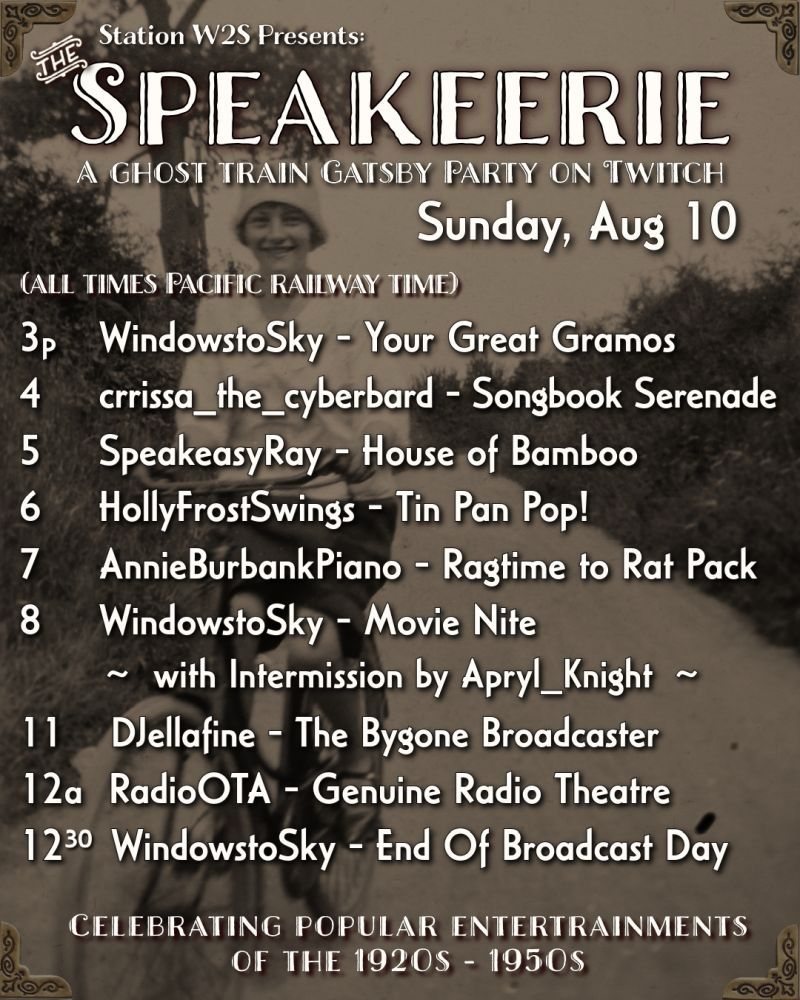 A poster with a sepia-toned black and white photo of a feminine person in a 1920s long-sleeved white top, black skirt, and a cloche hat. She is atop a bicycle and is pedaling down a road directly towards the viewer. The text reads - 

Station W2S Presents:
SPEAKEERIE. 
A GHOST TRAIN GATSBY PARTY ON TWITCH. 
Sunday, August 10. 
(ALL TIMES PACIFIC RAILWAY TIME.)

3рm, WindowstoSky - Your Great Gramos. 
4, crrissa_the_cyberbard - Songbook Serenade. 
5, SpeakeasyRay - House of Bamboo. 
6, HollyFrostSwings - Tin Pan Pop!
7, AnnieBurbankPiano - Ragtime to Rat Pack.  
8, WindowstoSky - Movie Nite
~ with Intermission by Apryl_Knight ~
11, DJellafine - The Bygone Broadcaster. 
12am, RadioOTA - Genuine Radio Theatre. 
12:30, WindowstoSky - End Of Broadcast Day. 

CELEBRATING POPULAR ENTERTRAINMENTS OF THE 1920s- 1950s. 