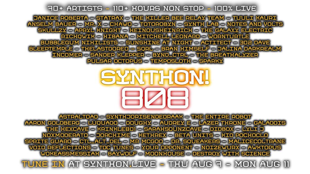 A poster with a transparent background has the following text - 90+ ARTISTS - 110+ HOURS NON STOP - 100% LIVE
JANICE ROBERTA - STATRAX - THE KILLER BEE RELAY TEAM - TUULI KAURI
ANSELM BAUER - MP. X - CHAWO - TOTOROBYN - SYNTH LAB - NOTES AND VOLTS - SKULLZY - APRYL KNIGHT - HEINOUSHEINRICH - THE GALAXY ELECTRIC - RICHQWIK - HIBANA - MITCHELL LEONARD - WORNTURTLE BUBBLEGUM NIHILISTS - SUNSHINE AT NIGHT - ACTITECT - 302 DAVE - BLEEPTEMPLE - THELASTDOREO - SQRL - BRAN HIMSELF - JALINA DARKREALM - INCOMER - SANDER KLEPPER - BYND_CTRL - THE BREATHALYZER - PULSAR OCTOPUS - TEMPOSLOTH - SPARKY. 
SYNTHON! 808. 
ASTRALTOAD - SYNTHJORISENDEDRAAK - THE ENTIRE ROBOT - 
AARON GOLDBERG - LUQUADO - DOUGHY - AUDREY E - LAZER THRONE - GALADDIS - THE HEXCAVE - KRINKLEBD1 - SARAHSOUNZCAVE - DIDBOX - LYLI J NOXMODERATO - JORCHIME - KETHREX - BETA UNITS - KID POCHOCLO - 
SPRITE GUARD - CTL_ALT_DEL - MR MCGOO - DR. SQUEAKERS - MALICECOLTRANE - VOID REFLECTIONS - TDC TUNES - YOUR OPPONENT - NOIZEWURX - AWKTOPUS - WOKEASSMESSIAH - BAYWOLF - MOONHOUSE - DESTROY WITH SCIENCE. 
TUNE IN AT SYNTHON.LIVE - THU AUG 7-MON AUG 11. 