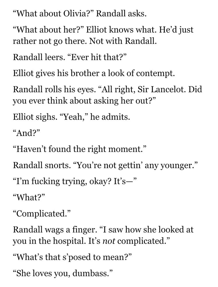 A 100 word vignette by MldrItsMe that reads 
“What about Olivia?” Randall asks. 
“What about her?” Elliot knows what. He’d just rather not go there. Not with Randall.
Randall leers. “Ever hit that?”
Elliot gives his brother a look of contempt.
Randall rolls his eyes. “All right, Sir Lancelot. Did you ever think about asking her out?”
Elliot sighs. “Yeah,” he admits.
“And?”
“Haven’t found the right moment.”
Randall snorts. “You’re not gettin’ any younger.”
“I’m fucking trying, okay? It’s—”
“What?”
“Complicated.”
Randall wags a finger. “I saw how she looked at you in the hospital. It’s not complicated.”
“What’s that s’posed to mean?”
“She loves you, dumbass.”