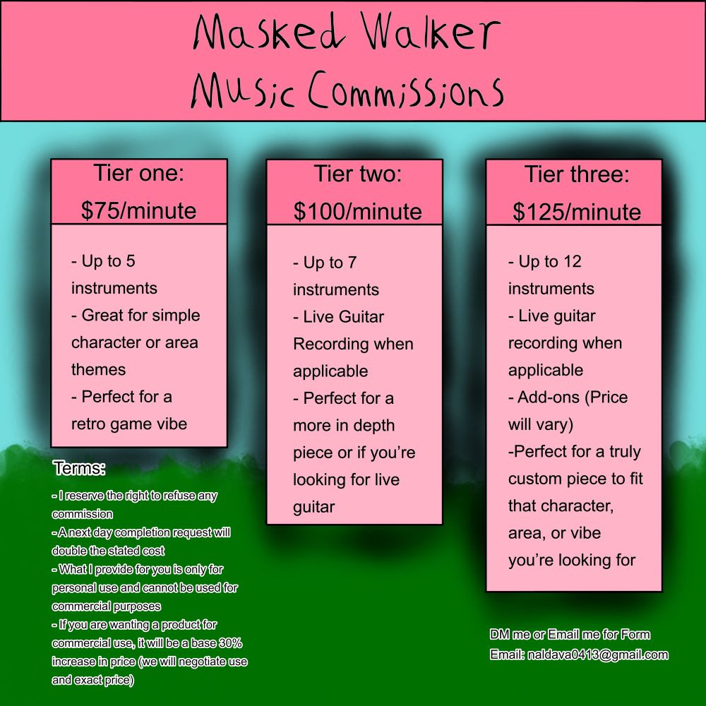Masked Walker Music Commissions 
Tier 1 $75/minute: Up to 5 instruments, great for simple character or area themes and perfect for a retro game vibe Tier Two $100/minute: Up to 7 instruments, live guitar recording when applicable, perfect for a more in depth piece or if you’re looking for guitar. Tier 3 $125/minute: Up to 12 instruments Live guitar recording when applicable, add-ons (price will vary) perfect for a truly custom piece of music. DM me or Email me at naldava0413@gmail.com