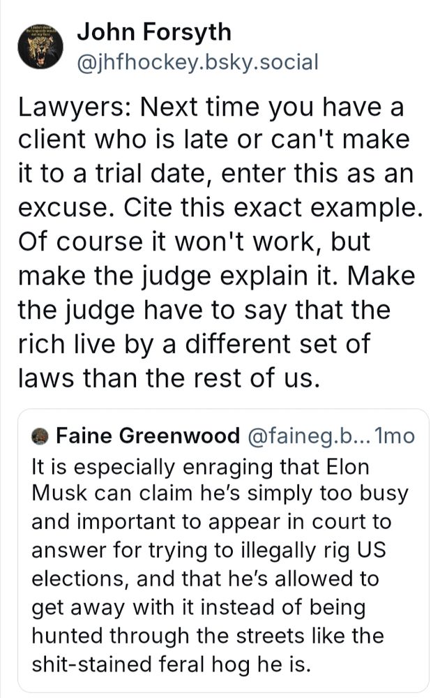 Lawyers: Next time you have a client who is late or can't make it to a trial date, enter this as an excuse. Cite this exact example. Of course it won't work, but make the judge explain it. Make the judge have to say that the rich live by a different set of laws than the rest of us.


Response to a report that Elon Musk was simply "too busy" and "too important" to appear in court to answer charges he was trying to rig elections.  And this was allowed by the judge, despite the fact that Musk had been specifically ordered to appear.