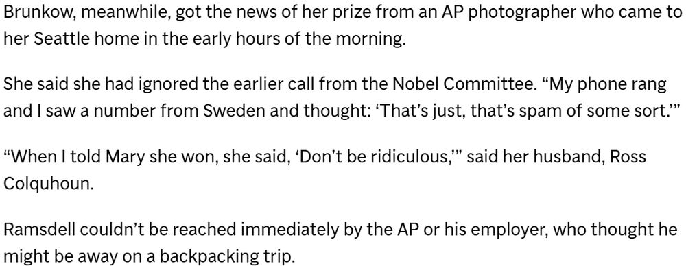 Brunkow, meanwhile, got the news of her prize from an AP photographer who came to her Seattle home in the early hours of the morning.
She said she had ignored the earlier call from the Nobel Committee. βMy phone rang and I saw a number from Sweden and thought: βThatβs just, thatβs spam of some sort.ββ
βWhen I told Mary she won, she said, βDonβt be ridiculous,ββ said her husband, Ross Colquhoun.
Ramsdell couldnβt be reached immediately by the AP or his employer, who thought he might be away on a backpacking trip.