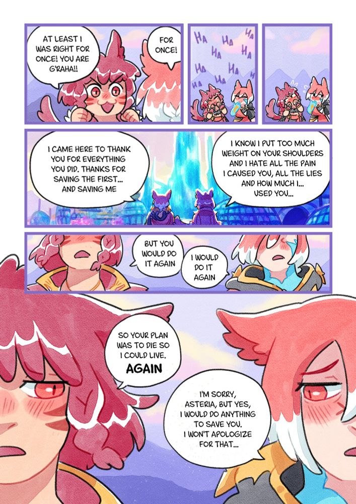 Asteria: -At least I was right for once! You are G'raha!!
Exarch: -For once!
They both start laughing but they stop and get embarassed looking away of each other.
Exarch: -I came here to thank you for everything you did. Thanks for saving the first... and saving me. I know I put too much weight on your shoulders and I hate all the pain I caused you, all the lies and how much I... used you...
Asteria: - But you would do it again
Exarch: -I would do it again
They are getting uncomfortable and look each other with a sad expression
Asteria: -So your plan was to die so I could live. Again
Exarch: -I'm sorry, Asteria, but yes, I would do anything to save you. I won't apologize for that...