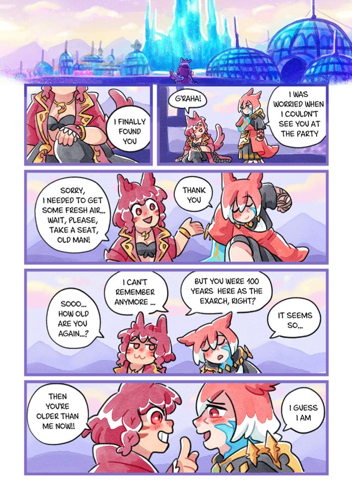 Coloured comic with my WOL, Asteria Pyros and the Crystal Exarch once Shadowbringers ended.
Asteria sits in front of the Crystal Tower all alone. There's a voice:
-I finally found you
She looks at her side and calls him: G'raha!
Exarch: -I was worried when I couldn't see you at the party
Asteria: -Sorry, I needed to get some fresh air... Wait, please, take a seat, old man!
Exarch: -Thank you
-Sooo... How old are you again...?
-I can't remember anymore...
-But you were 100 years here as the Exarch, right?
-It seems so...
Asteria smiles mischievously looking at him
-Then you're older than me now!!
He smiles softly
-I guess I am