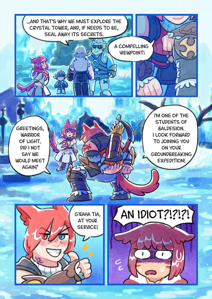 A comic from the day G'raha Tia and Asteria met at the Crystal Tower arc.
Cid: ... And that's why we must exlore the Crystal Tower, and, if needs to be, seal away its secrets.
G'raha still hiding: A compelling viewpoint!
G'raha jumps in front of Asteria: Greetings, Warrior of Light. Did I not say we would meet again? I'm one of the students of Baldesion. I look forward to joining you on your groundbreaking expedition!
G'raha smiling: G'raha Tia, at your service!
Horrified Asteria: AN IDIOT?!?!?!