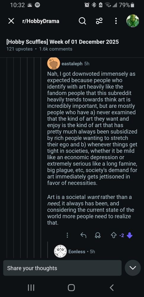 Nah, I got downvoted immensely as expected because people who identify with art heavily like the fandom people that this subreddit heavily trends towards think art is incredibly important, but are mostly people who have a) never examined that the kind of art they want and enjoy is the kind of art that has pretty much always been subsidized by rich people wanting to stretch their ego and b) whenever things get tight in societies, whether it be mild like an economic depression or extremely serious like a long famine, big plague, etc, society's demand for art immediately gets jettisoned in favor of necessities. 

Art is a societal *want* rather than a *need*, it always has been, and considering the current state of the world more people need to realize that.