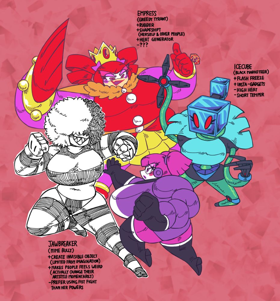 Jawbreaker (Mime Bully)
+Create Invisible Object (Limited from Imagination)
+Makes people feels weird (Change their artstyle momentarily)
-Prefer using fist fight than her powers

Icecube (Black Marketeer)
+Flash Freeze
+Insta-Gadgets
-High Heat
-Short Temper

Empress (Greedy Tyrant)
+Rubber
+Shapeshift (Herself & Other People)
+Heat Generator
-???