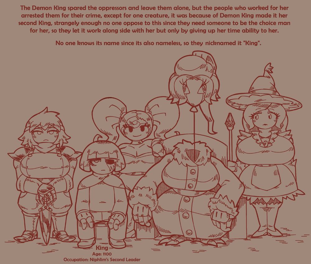 The Demon King spared the oppressors and leave them alone, but the people who worked for her arrested them for their crime, except for one creature, it was because of Demon King made it her second King, strangely enough no one oppose to this since they need someone to be the choice man for her, so they let it work along side with her but only by giving up her time ability to her.

No one knows its name since its also nameless, so they nicknamed it "King".

King
Age: 1100
Occupation: Niphlim's Second Leader