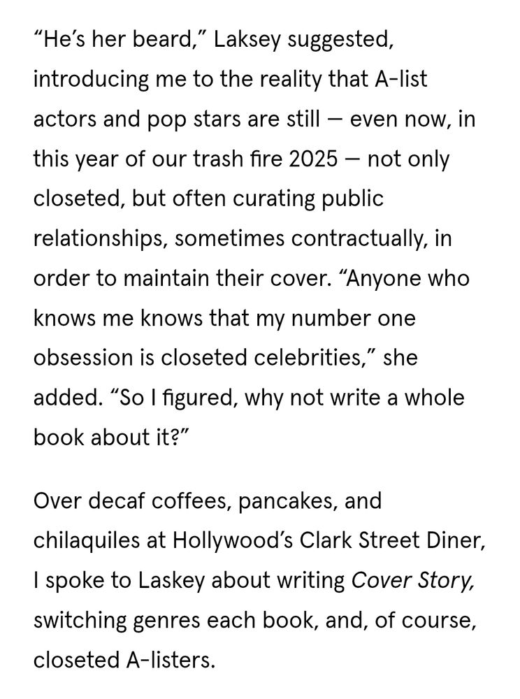 "He's her beard," Laksey suggested, introducing me to the reality that A-list actors and pop stars are still - even now, in this year of our trash fire 2025 -- not only closeted, but often curating public relationships, sometimes contractually, in order to maintain their cover. "Anyone who knows me knows that my number one obsession is closeted celebrities," she added. "So I figured, why not write a whole book about it?" 
Over decaf coffees, pancakes, and chilaquiles at Hollywood's Clark Street Diner, I spoke to Laskey about writing Cover Story, switching genres each book, and, of course, closeted A-listers 
