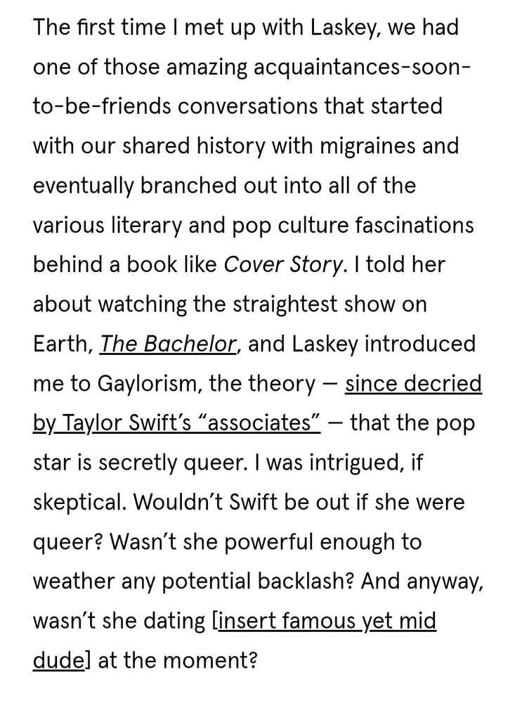 The first time I met up with Laskey, we had one of those amazing acquaintances-soon- to-be-friends conversations that started with our shared history with migraines and eventually branched out into all of the various literary and pop culture fascinations behind a book like Cover Story. I told her about watching the straightest show on Earth, The Bachelor, and Laskey introduced me to Gaylorism, the theory - since decried by_Taylor Swift's "associates" - that the pop star is secretly queer. I was intrigued, if skeptical. Wouldn't Swift be out if she were queer? Wasn't she powerful enough to weather any potential backlash? And anyway, wasn't she dating [insert famous yet mid dude] at the moment? 
