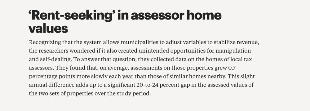 Image reads: "Recognizing that the system allows municipalities to adjust variables to stabilize revenue, the researchers wondered if it also created unintended opportunities for manipulation and self-dealing. To answer that question, they collected data on the homes of local tax assessors. They found that, on average, assessments on those properties grew 0.7 percentage points more slowly each year than those of similar homes nearby. This slight annual difference adds up to a significant 20-to-24 percent gap in the assessed values of the two sets of properties over the study period."