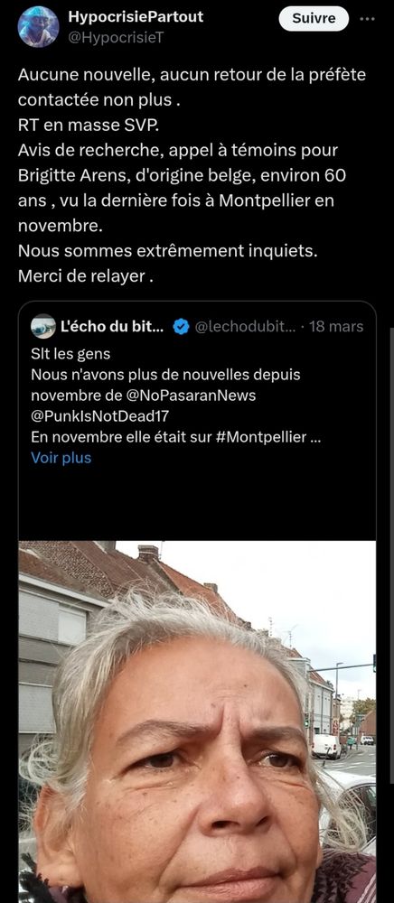 Capture d'écran d'un tweet d' HypocrisiePartout 
Aucune nouvelle, aucun retour de la préfete contactée non plus.
Retweetez en masse SVP.
Avis de recherche, appel à témoins pour Brigitte Arens, d'orgine belge, environ 60 ans, vu la dernière fois à Montpellier en novembre.
Nous sommes extrêmement inquiets, merci de relayer.
En-dessous un autre tweet est cité :
(De L'échodubitume)
Salut les gens, nous n'avons plus de nouvelles depuis novembre de @NoPasaranNews @PunkIsNotDead17 en novembre elle était sur #Montpellier.
