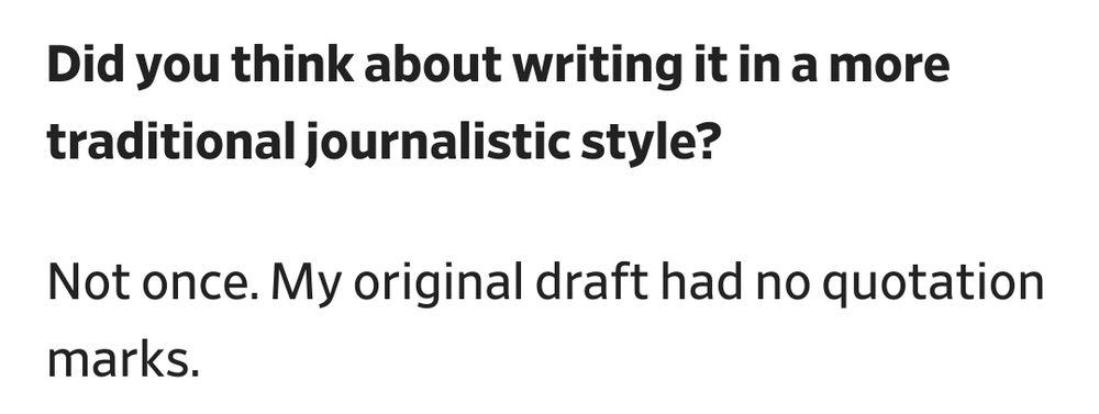 Q: Did you think about writing it in a more traditional journalistic style?

A: Not once. My original draft had no quotation marks.