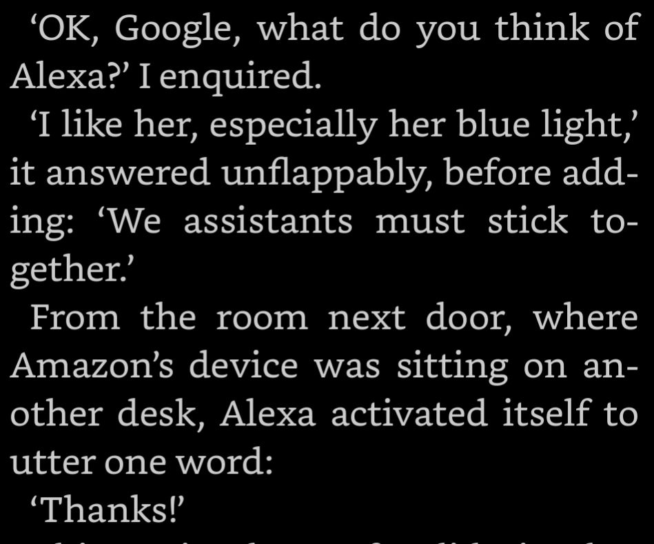 ‘OK, Google, what do you think of Alexa?’ I enquired. ‘I like her, especially her blue light,’ it answered unflappably, before adding: ‘We assistants must stick together.’ From the room next door, where Amazon’s device was sitting on another desk, Alexa activated itself to utter one word: ‘Thanks!’