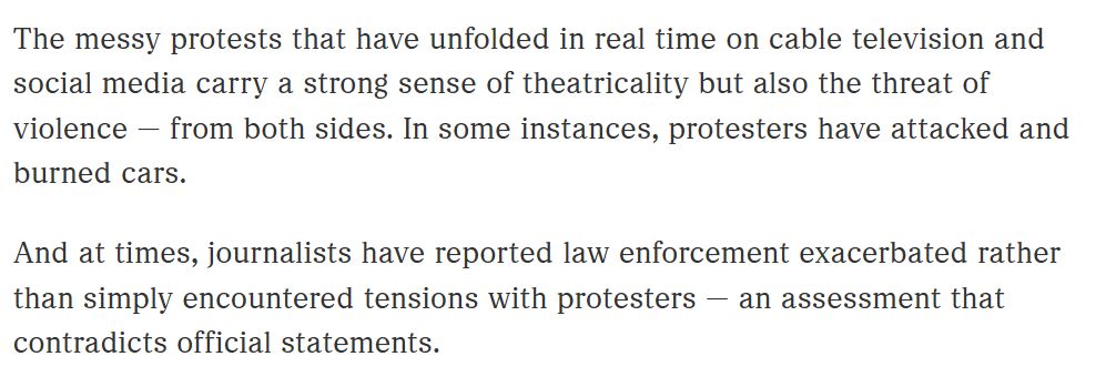 The story was updated with the following text, "The messy protests that have unfolded in real time on cable television and social media carry a strong sense of theatricality but also the threat of violence — from both sides. In some instances, protesters have attacked and burned cars.

And at times, journalists have reported law enforcement exacerbated rather than simply encountered tensions with protesters — an assessment that contradicts official statements."