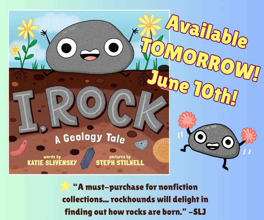 A graphic showing the cover of picture book I, ROCK: A Geology Tale by Katie Slivensky and illustrated by Steph Stilwell. A rock with googly eyes sits smiling on a cross section of the ground. Text of the rest of the graphic reads, Available Tomorrow! June 10th! And the starred review from School Library Journal which reads: A must-purchase for nonfiction collections... rockhounds will delight in finding out how rocks are born.

Also features a cartoon rock with cheerleader pom poms jumping in the air. All art by Steph Stilwell.